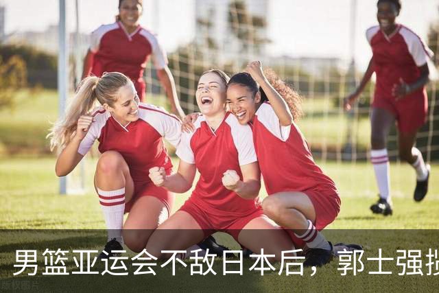 男篮亚运会不敌日本后，郭士强揽责难服众，只有王治郅敢说大实话